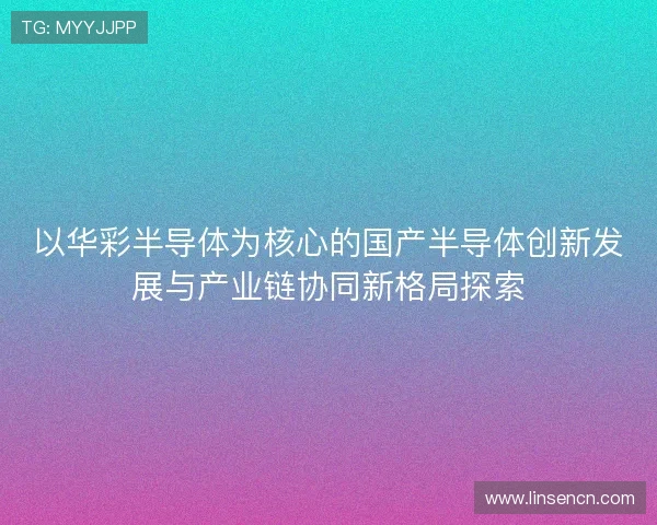 以华彩半导体为核心的国产半导体创新发展与产业链协同新格局探索 以华彩半导体为核心的国产半导体创新发展与产业链协同新格局探索